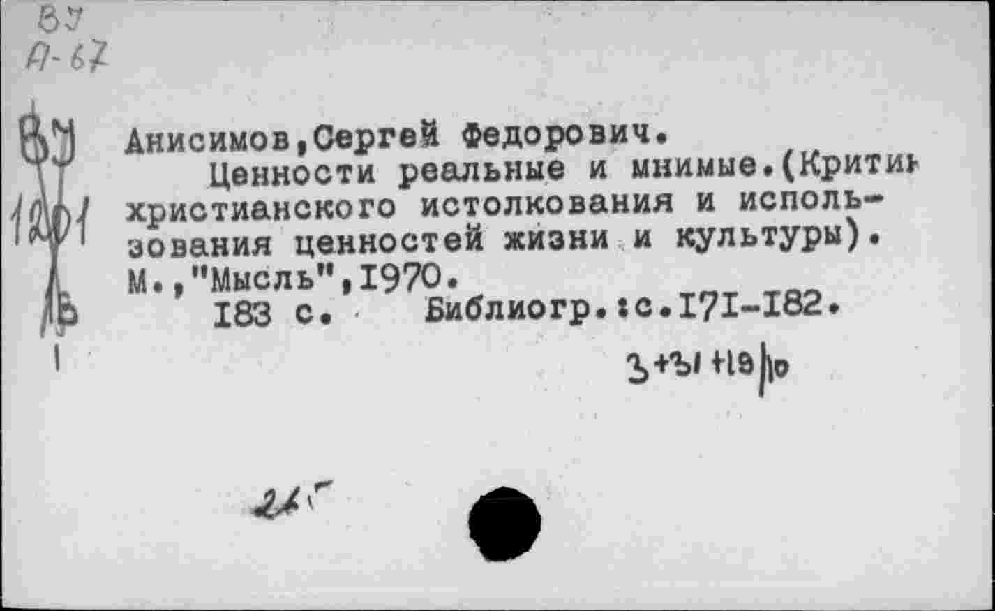 ﻿Анисимов,Сергей Федорович.
Ценности реальные и мнимые.(Критик христианского истолкования и использования ценностей жизни и культуры). М. /’Мысль”,1970.
183 с. Библиогр.:с.171-182.
Ъ+Ъ1 Мэ(|о